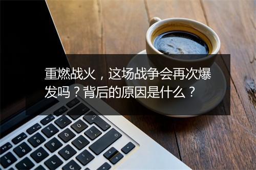 重燃战火,这场战争会再次爆发吗?背后的原因是什么?