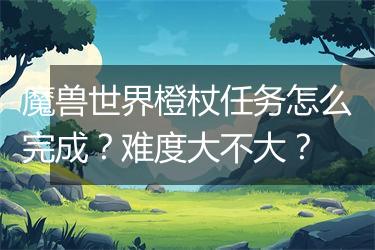 魔兽世界橙杖任务怎么完成？难度大不大？