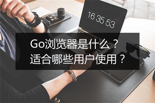 Go浏览器是什么？适合哪些用户使用？