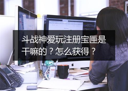 斗战神爱玩注册宝匣是干嘛的？怎么获得？