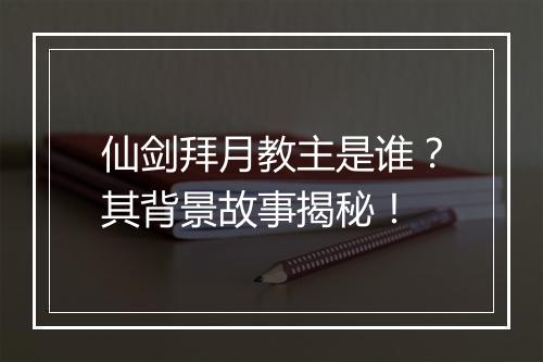 仙剑拜月教主是谁？其背景故事揭秘！