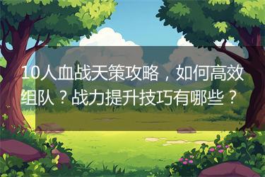10人血战天策攻略，如何高效组队？战力提升技巧有哪些？