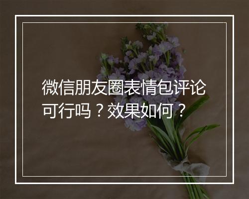 微信朋友圈表情包评论可行吗？效果如何？