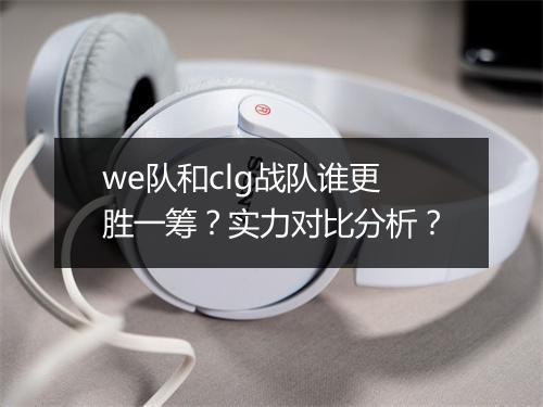 we队和clg战队谁更胜一筹？实力对比分析？