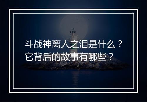 斗战神离人之泪是什么？它背后的故事有哪些？