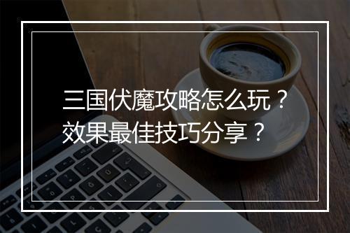 三国伏魔攻略怎么玩？效果最佳技巧分享？