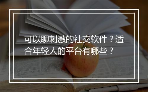 可以聊刺激的社交软件？适合年轻人的平台有哪些？