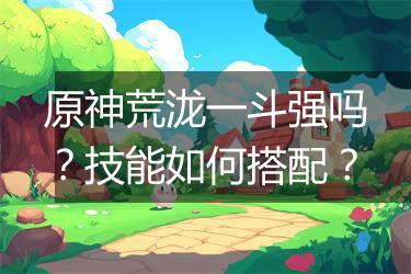 原神荒泷一斗强吗？技能如何搭配？