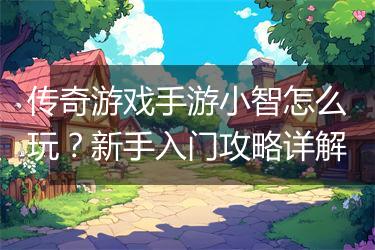传奇游戏手游小智怎么玩？新手入门攻略详解