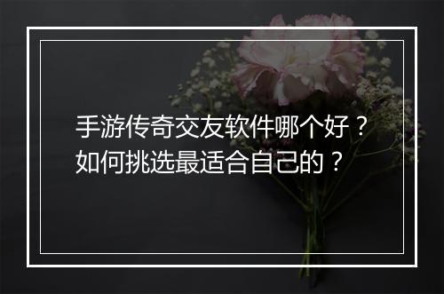 手游传奇交友软件哪个好？如何挑选最适合自己的？