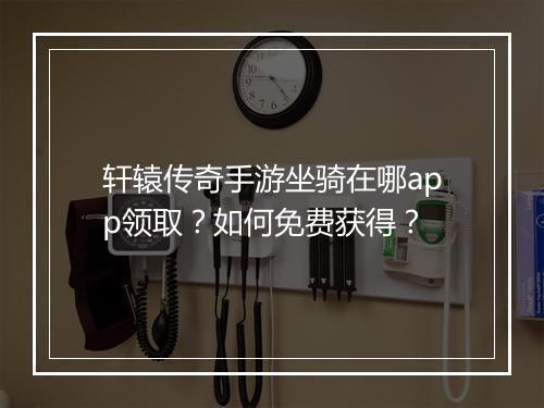 轩辕传奇手游坐骑在哪app领取？如何免费获得？