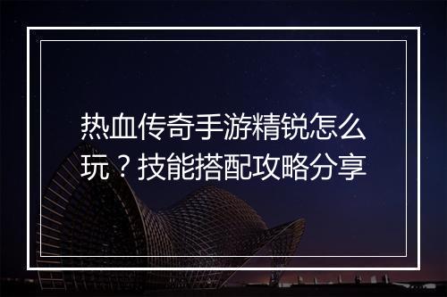 热血传奇手游精锐怎么玩？技能搭配攻略分享