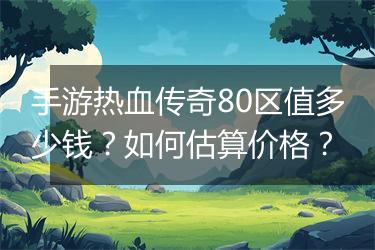 手游热血传奇80区值多少钱？如何估算价格？