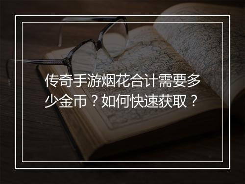 传奇手游烟花合计需要多少金币？如何快速获取？