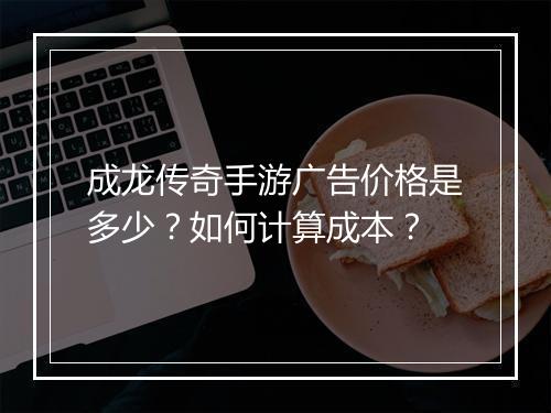 成龙传奇手游广告价格是多少？如何计算成本？