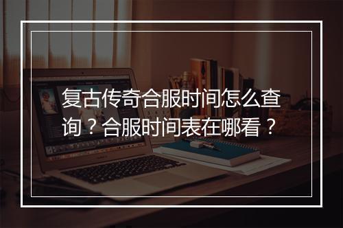 复古传奇合服时间怎么查询？合服时间表在哪看？