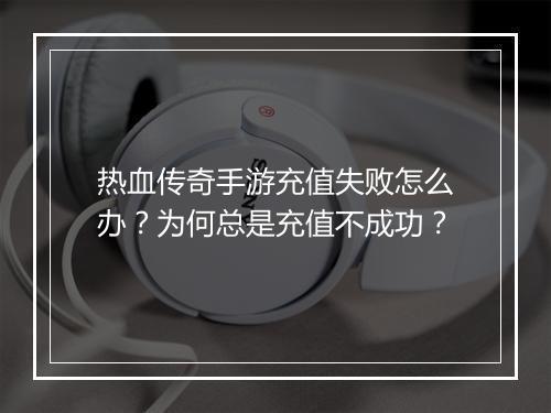 热血传奇手游充值失败怎么办？为何总是充值不成功？