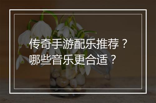 传奇手游配乐推荐？哪些音乐更合适？