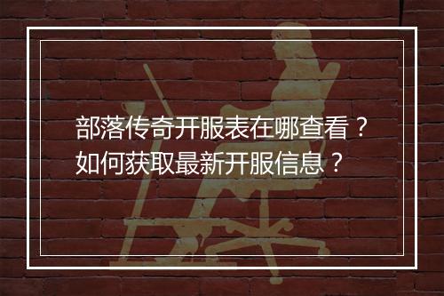 部落传奇开服表在哪查看？如何获取最新开服信息？