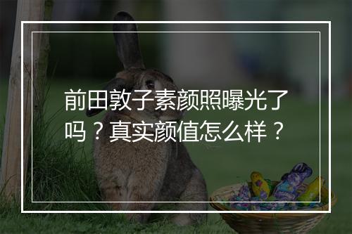 前田敦子素颜照曝光了吗？真实颜值怎么样？
