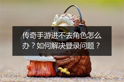 传奇手游进不去角色怎么办？如何解决登录问题？