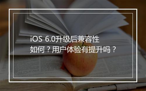 iOS 6.0升级后兼容性如何？用户体验有提升吗？