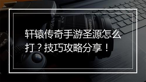 轩辕传奇手游圣源怎么打？技巧攻略分享！