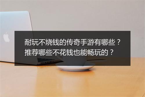 耐玩不烧钱的传奇手游有哪些？推荐哪些不花钱也能畅玩的？