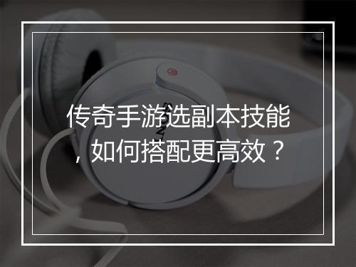 传奇手游选副本技能，如何搭配更高效？