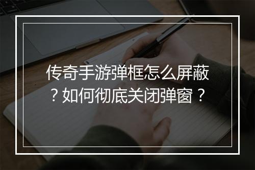 传奇手游弹框怎么屏蔽？如何彻底关闭弹窗？