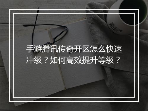 手游腾讯传奇开区怎么快速冲级？如何高效提升等级？