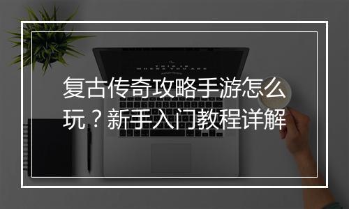 复古传奇攻略手游怎么玩？新手入门教程详解