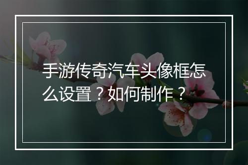 手游传奇汽车头像框怎么设置？如何制作？