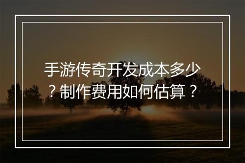手游传奇开发成本多少？制作费用如何估算？