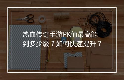 热血传奇手游PK值最高能到多少级？如何快速提升？