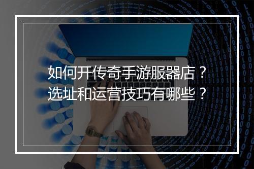 如何开传奇手游服器店？选址和运营技巧有哪些？