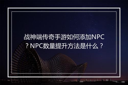 战神端传奇手游如何添加NPC？NPC数量提升方法是什么？