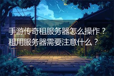 手游传奇租服务器怎么操作？租用服务器需要注意什么？