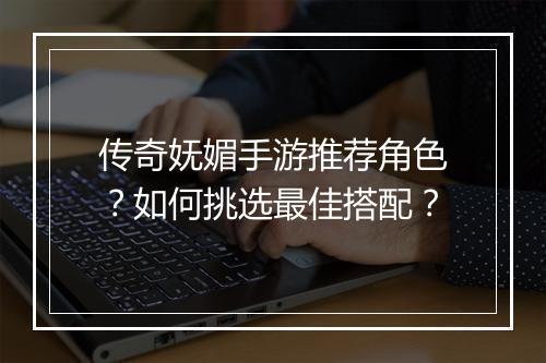传奇妩媚手游推荐角色？如何挑选最佳搭配？