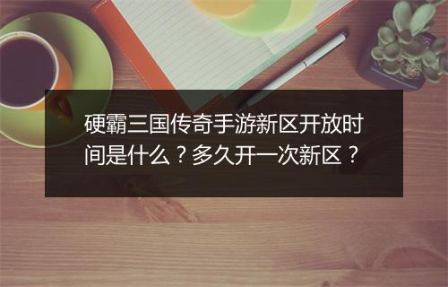 硬霸三国传奇手游新区开放时间是什么？多久开一次新区？
