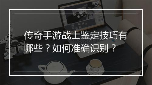 传奇手游战士鉴定技巧有哪些？如何准确识别？