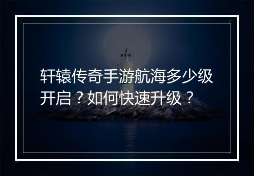 轩辕传奇手游航海多少级开启？如何快速升级？