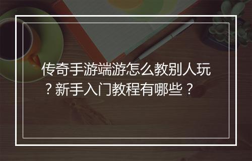 传奇手游端游怎么教别人玩？新手入门教程有哪些？