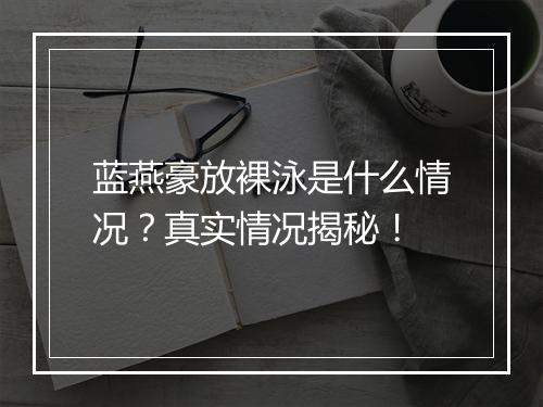 蓝燕豪放裸泳是什么情况？真实情况揭秘！