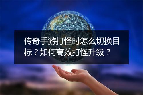 传奇手游打怪时怎么切换目标？如何高效打怪升级？