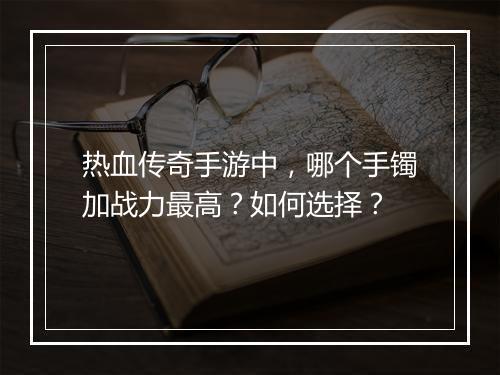 热血传奇手游中，哪个手镯加战力最高？如何选择？