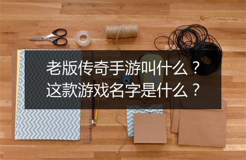 老版传奇手游叫什么？这款游戏名字是什么？