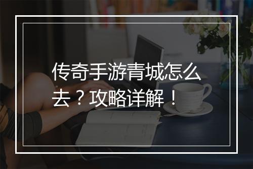 传奇手游青城怎么去？攻略详解！