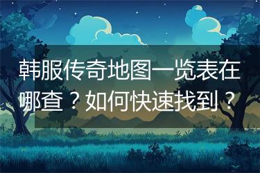 韩服传奇地图一览表在哪查？如何快速找到？