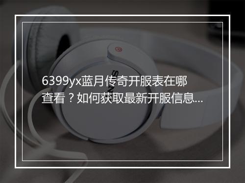 6399yx蓝月传奇开服表在哪查看？如何获取最新开服信息？